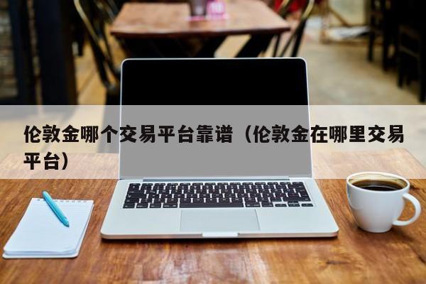 伦敦金哪个交易平台靠谱（伦敦金在哪里交易平台）
