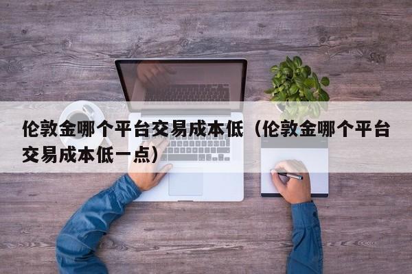 伦敦金哪个平台交易成本低（伦敦金哪个平台交易成本低一点）