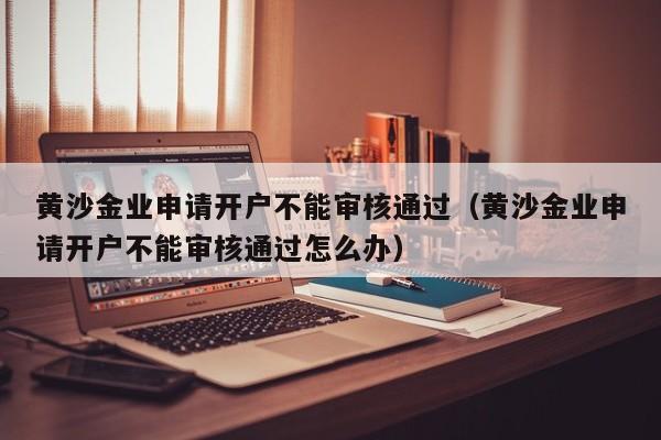 黄沙金业申请开户不能审核通过（黄沙金业申请开户不能审核通过怎么办）