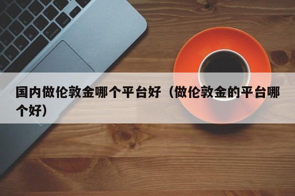 国内做伦敦金哪个平台好（做伦敦金的平台哪个好）